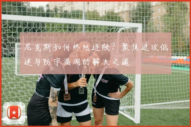 尼克斯如何终结连败？聚焦进攻低迷与防守漏洞的解决之道
