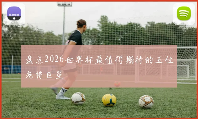 盘点2026世界杯最值得期待的五位老将巨星