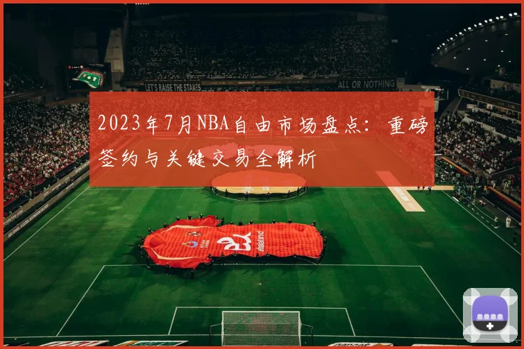 2023年7月NBA自由市场盘点:重磅签约与关键交易全解析