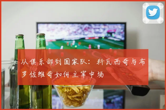 从俱乐部到国家队:科瓦西奇与布罗佐维奇如何主宰中场