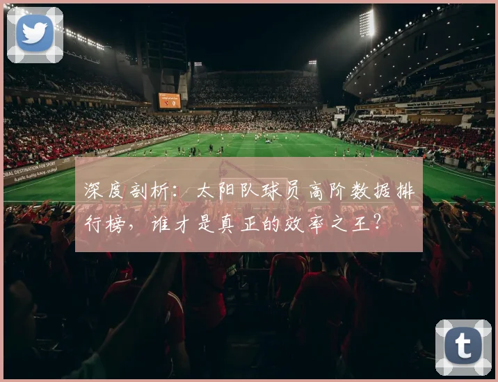 深度剖析：太阳队球员高阶数据排行榜，谁才是真正的效率之王？