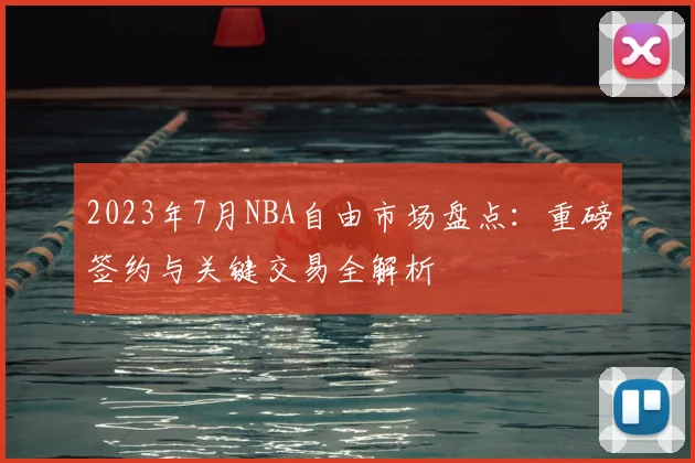2023年7月NBA自由市场盘点：重磅签约与关键交易全解析