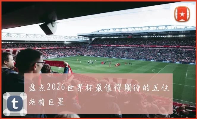 盘点2026世界杯最值得期待的五位老将巨星