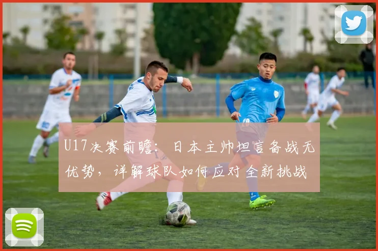 U17决赛前瞻：日本主帅坦言备战无优势，详解球队如何应对全新挑战