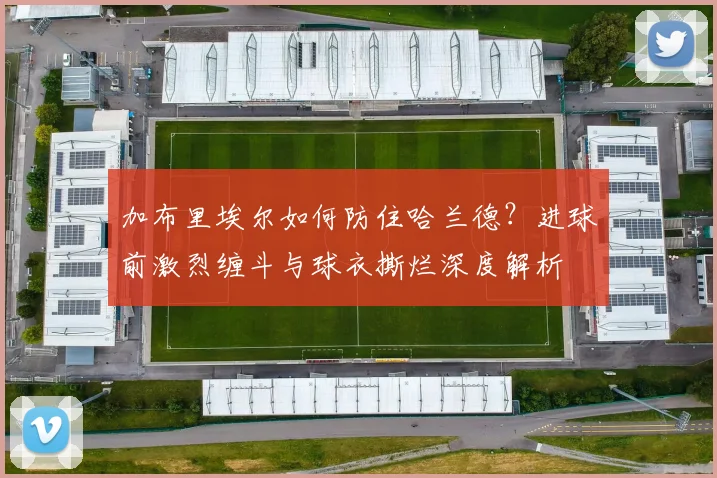 加布里埃尔如何防住哈兰德？进球前激烈缠斗与球衣撕烂深度解析