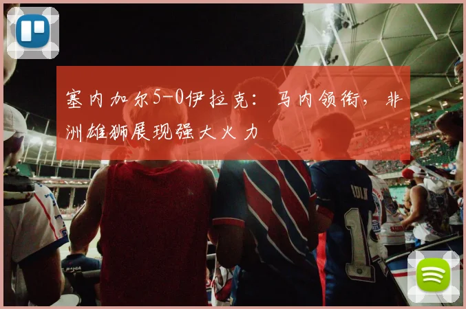 塞内加尔5-0伊拉克:马内领衔,非洲雄狮展现强大火力