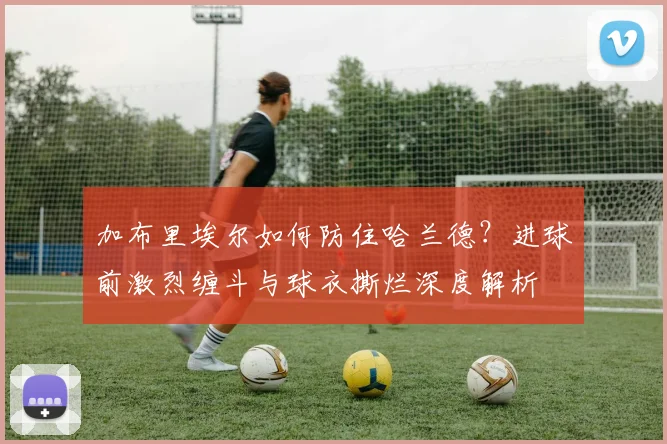 加布里埃尔如何防住哈兰德?进球前激烈缠斗与球衣撕烂深度解析