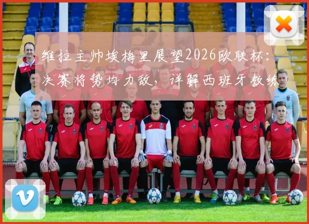 维拉主帅埃梅里展望2026欧联杯:决赛将势均力敌,详解西班牙教练高水平原因