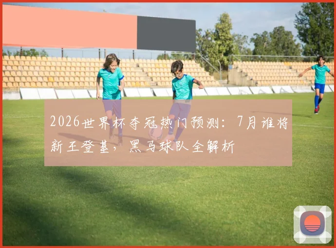 2026世界杯夺冠热门预测:7月谁将新王登基,黑马球队全解析