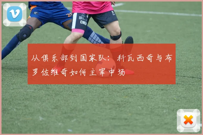 从俱乐部到国家队：科瓦西奇与布罗佐维奇如何主宰中场