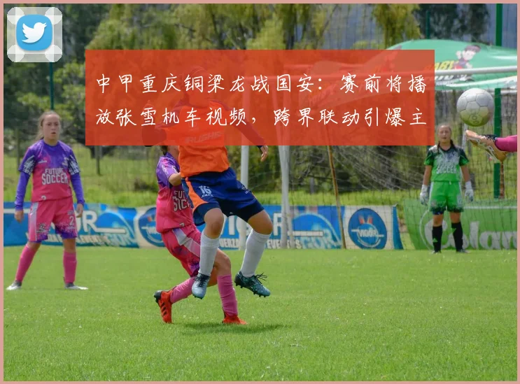 中甲重庆铜梁龙战国安：赛前将播放张雪机车视频，跨界联动引爆主场氛围
