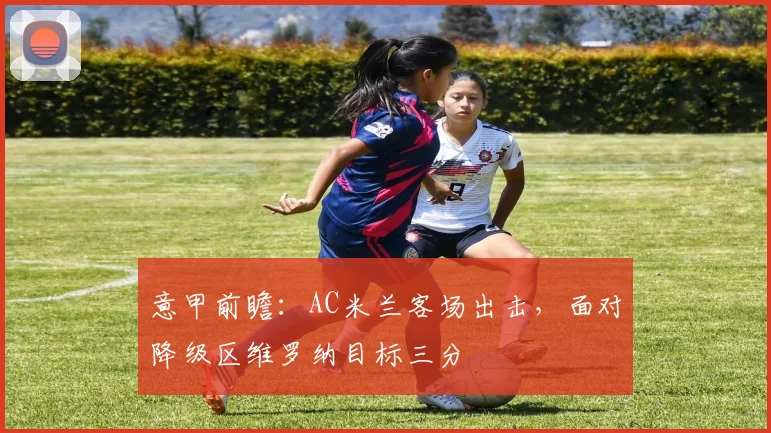 意甲前瞻：AC米兰客场出击，面对降级区维罗纳目标三分