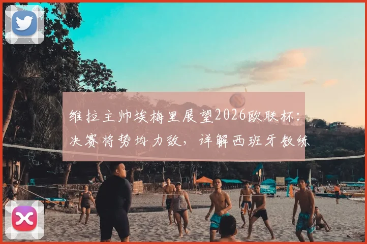 维拉主帅埃梅里展望2026欧联杯：决赛将势均力敌，详解西班牙教练高水平原因