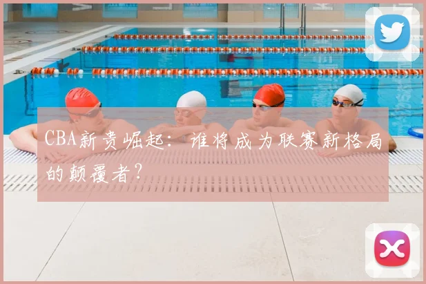 CBA新贵崛起：谁将成为联赛新格局的颠覆者？