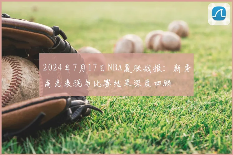 2024年7月17日NBA夏联战报:新秀高光表现与比赛结果深度回顾